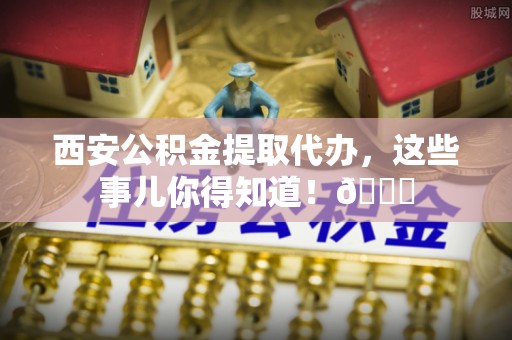 沙河口西安公积金提取代办，这些事儿你得知道！😎